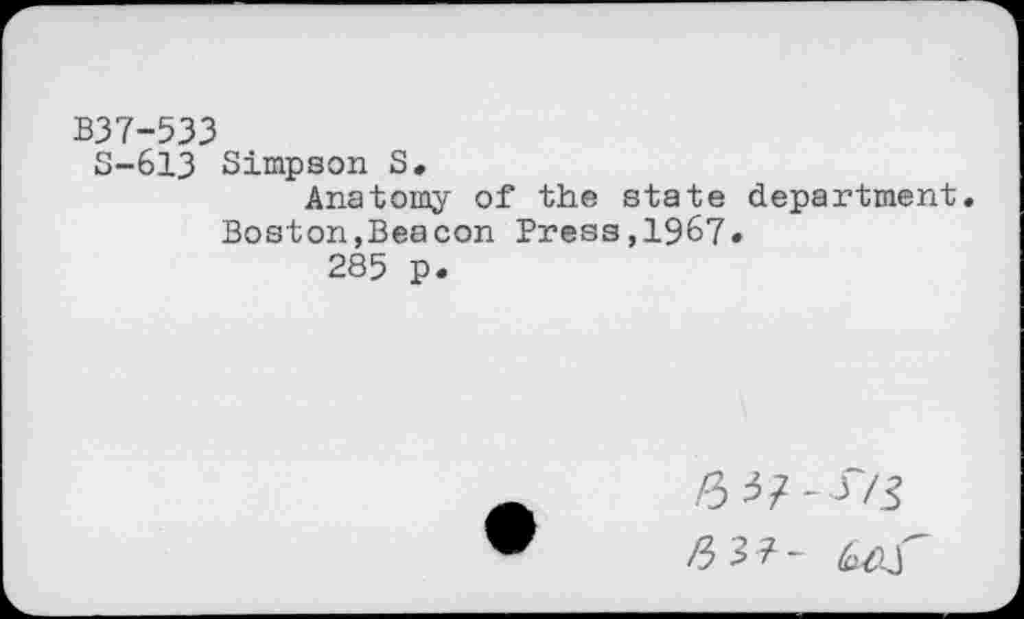 ﻿B37-533
S-613 Simpson S,
Anatomy of the state department. Boston,Beacon Press,1967*
285 p.
.6 3/-J7J
/33?- 6/u'-